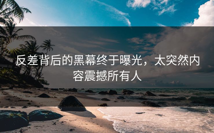 反差背后的黑幕终于曝光，太突然内容震撼所有人