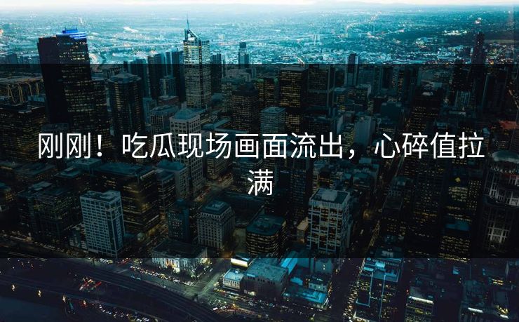 刚刚！吃瓜现场画面流出，心碎值拉满