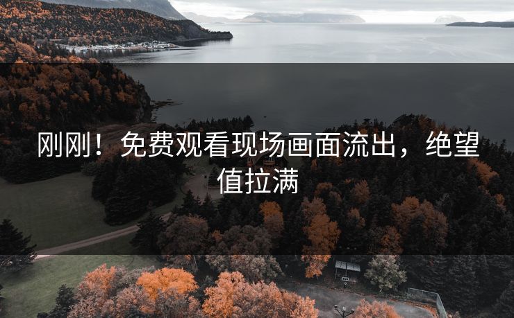 刚刚！免费观看现场画面流出，绝望值拉满