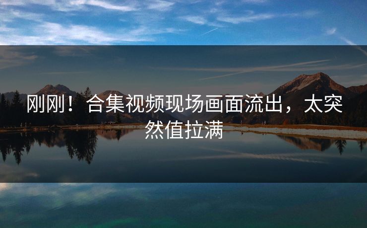 刚刚！合集视频现场画面流出，太突然值拉满