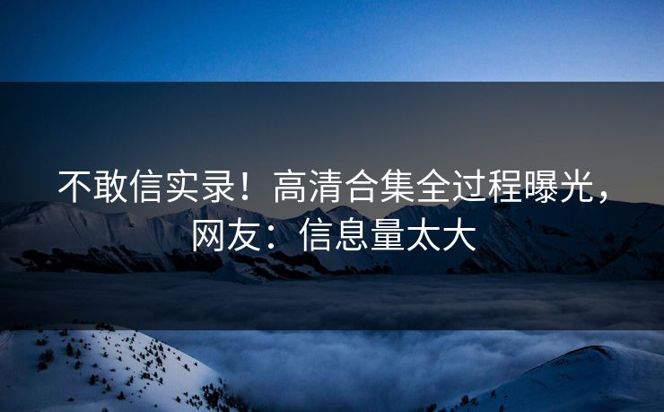 不敢信实录！高清合集全过程曝光，网友：信息量太大