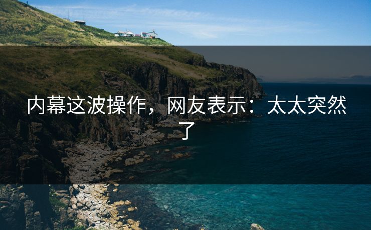 内幕这波操作，网友表示：太太突然了