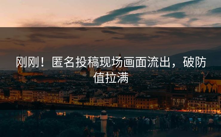 刚刚！匿名投稿现场画面流出，破防值拉满