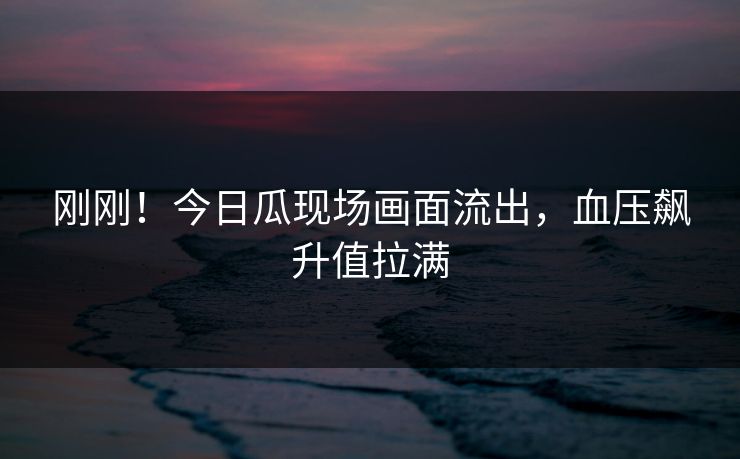 刚刚！今日瓜现场画面流出，血压飙升值拉满