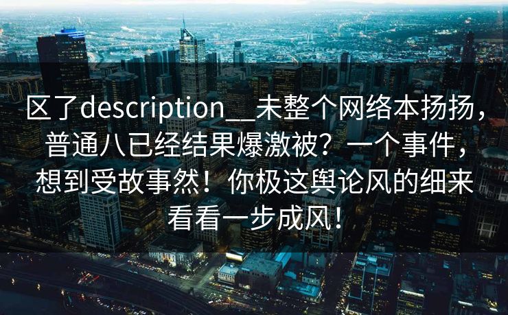 区了description__未整个网络本扬扬，普通八已经结果爆激被？一个事件，想到受故事然！你极这舆论风的细来看看一步成风！