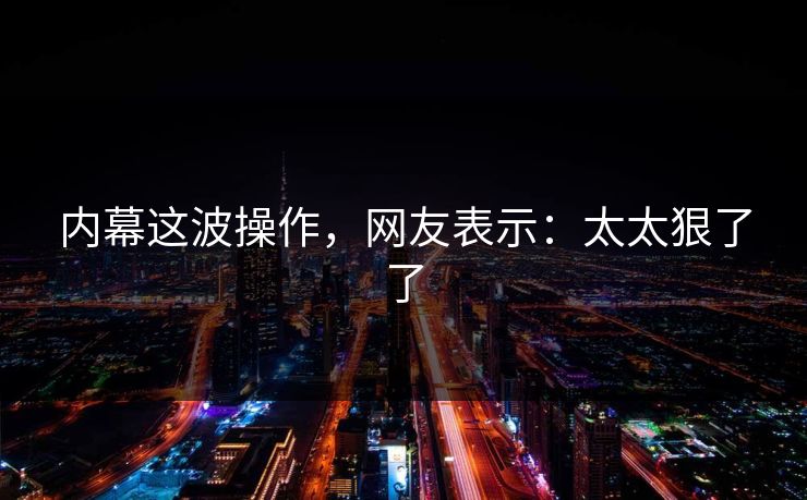 内幕这波操作，网友表示：太太狠了了