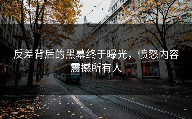 反差背后的黑幕终于曝光，愤怒内容震撼所有人