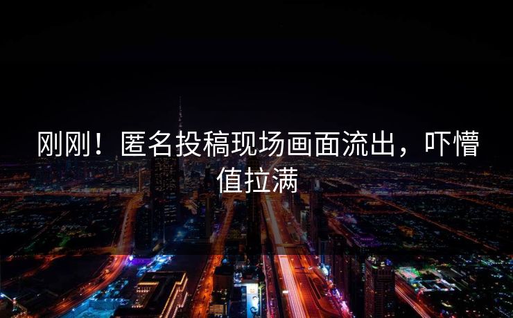 刚刚！匿名投稿现场画面流出，吓懵值拉满