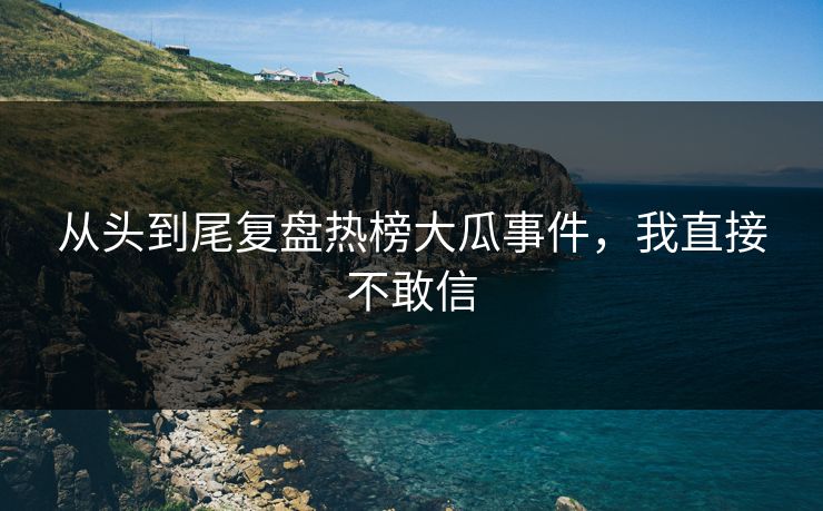 从头到尾复盘热榜大瓜事件，我直接不敢信