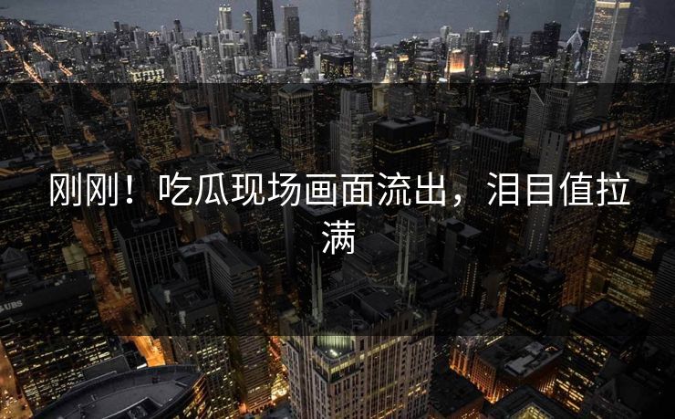 刚刚！吃瓜现场画面流出，泪目值拉满