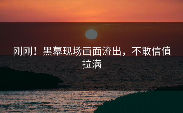 刚刚！黑幕现场画面流出，不敢信值拉满