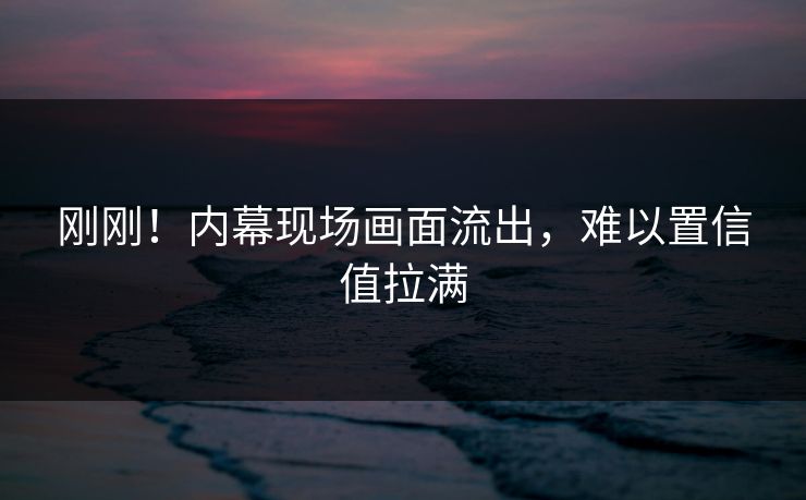 刚刚！内幕现场画面流出，难以置信值拉满