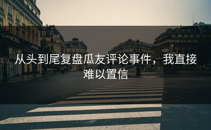 从头到尾复盘瓜友评论事件，我直接难以置信