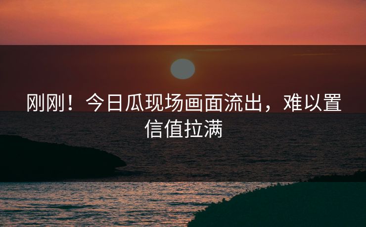 刚刚！今日瓜现场画面流出，难以置信值拉满
