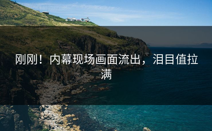 刚刚！内幕现场画面流出，泪目值拉满