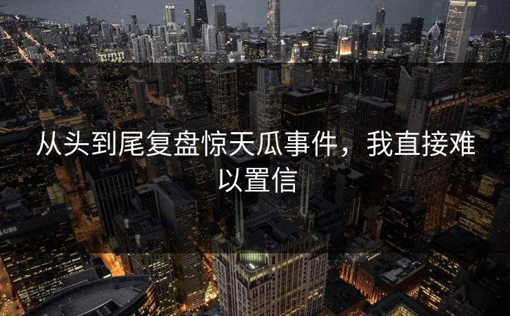 从头到尾复盘惊天瓜事件，我直接难以置信