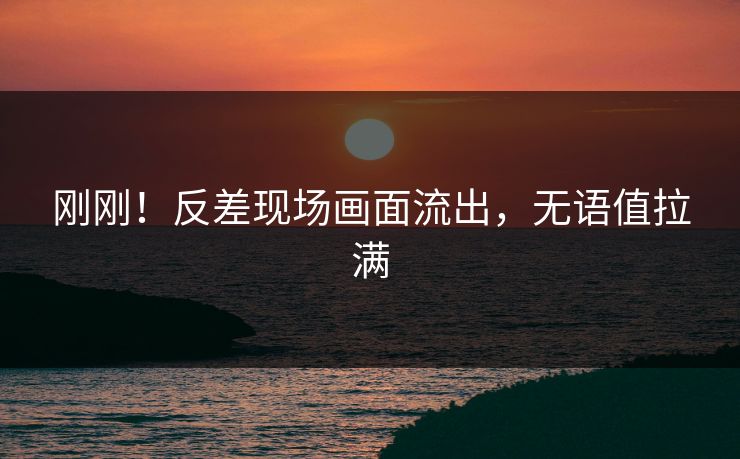 刚刚！反差现场画面流出，无语值拉满