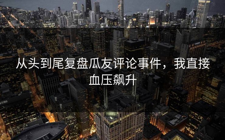 从头到尾复盘瓜友评论事件，我直接血压飙升
