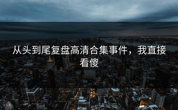 从头到尾复盘高清合集事件，我直接看傻