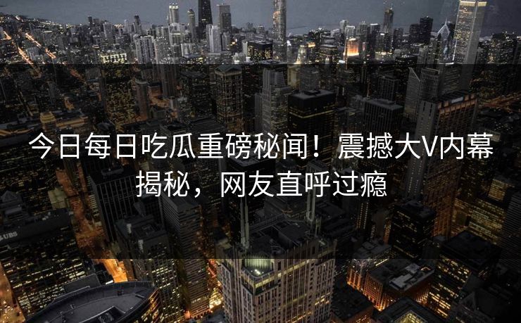 今日每日吃瓜重磅秘闻！震撼大V内幕揭秘，网友直呼过瘾