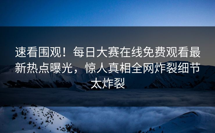 速看围观！每日大赛在线免费观看最新热点曝光，惊人真相全网炸裂细节太炸裂