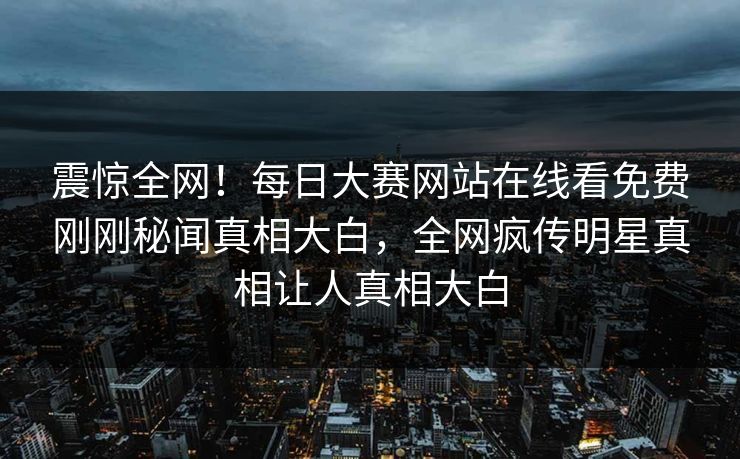 震惊全网！每日大赛网站在线看免费刚刚秘闻真相大白，全网疯传明星真相让人真相大白