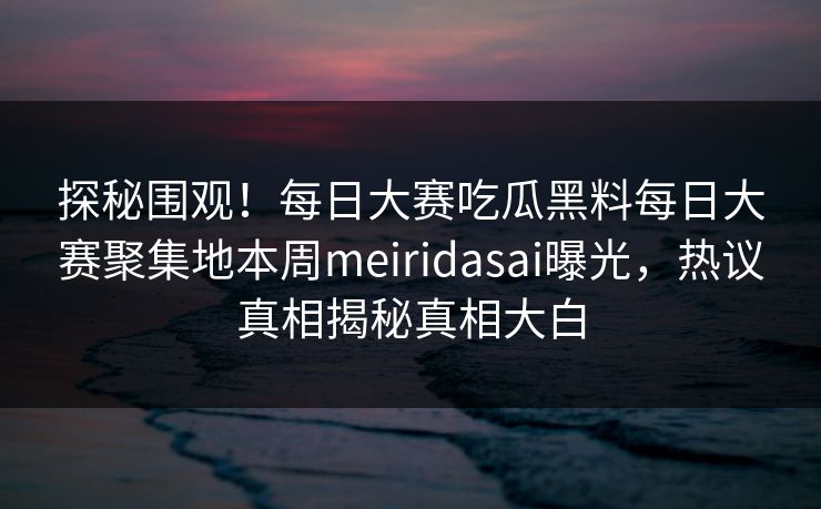 探秘围观！每日大赛吃瓜黑料每日大赛聚集地本周meiridasai曝光，热议真相揭秘真相大白