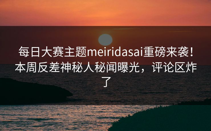 每日大赛主题meiridasai重磅来袭！本周反差神秘人秘闻曝光，评论区炸了