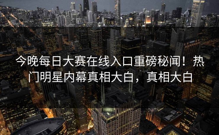 今晚每日大赛在线入口重磅秘闻！热门明星内幕真相大白，真相大白