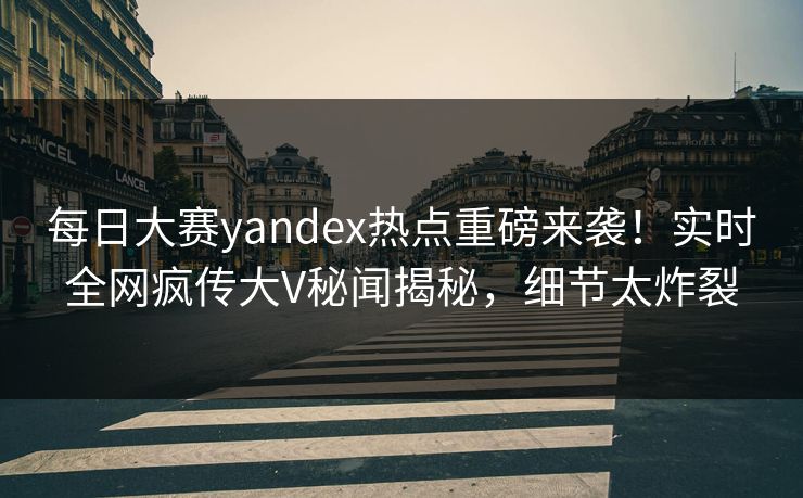 每日大赛yandex热点重磅来袭！实时全网疯传大V秘闻揭秘，细节太炸裂