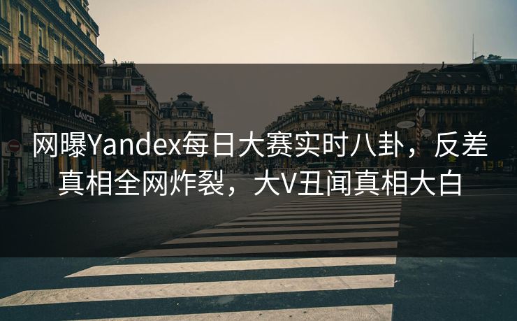 网曝Yandex每日大赛实时八卦，反差真相全网炸裂，大V丑闻真相大白