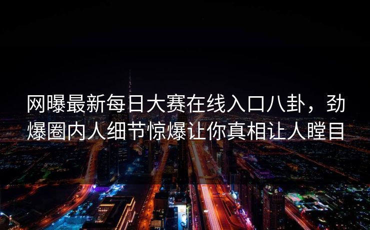 网曝最新每日大赛在线入口八卦，劲爆圈内人细节惊爆让你真相让人瞠目