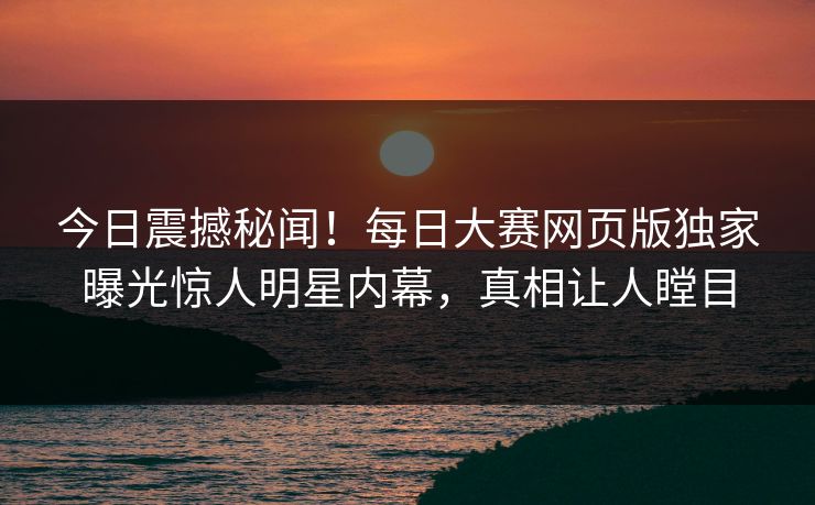 今日震撼秘闻！每日大赛网页版独家曝光惊人明星内幕，真相让人瞠目
