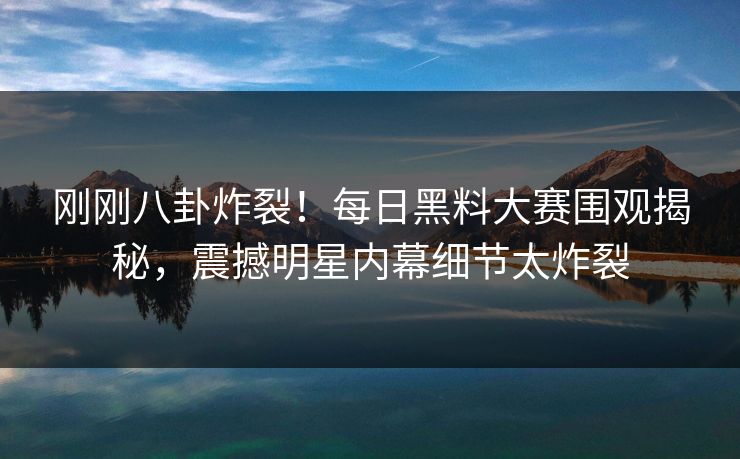 刚刚八卦炸裂！每日黑料大赛围观揭秘，震撼明星内幕细节太炸裂
