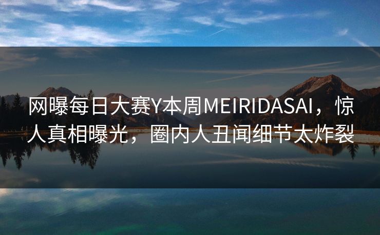 网曝每日大赛Y本周MEIRIDASAI，惊人真相曝光，圈内人丑闻细节太炸裂