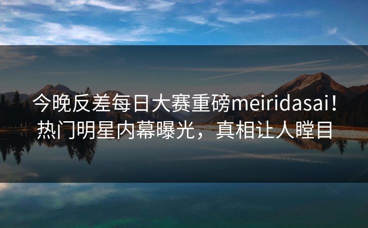 今晚反差每日大赛重磅meiridasai！热门明星内幕曝光，真相让人瞠目