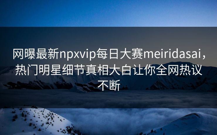 网曝最新npxvip每日大赛meiridasai，热门明星细节真相大白让你全网热议不断