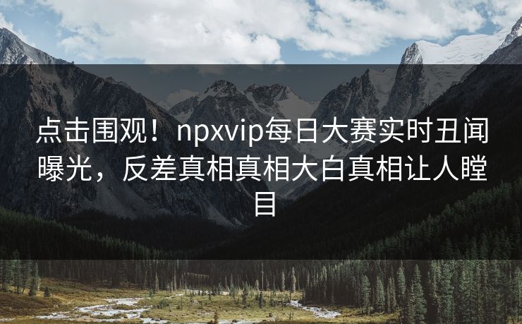 点击围观！npxvip每日大赛实时丑闻曝光，反差真相真相大白真相让人瞠目