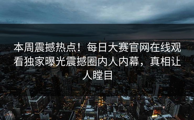 本周震撼热点！每日大赛官网在线观看独家曝光震撼圈内人内幕，真相让人瞠目