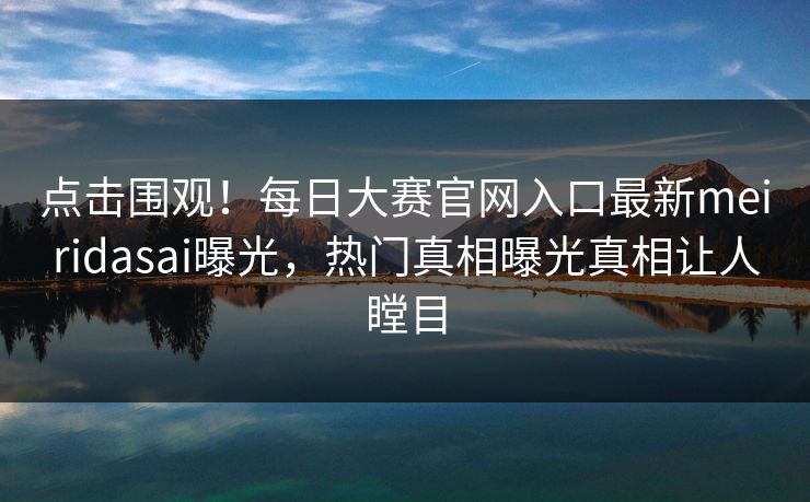点击围观！每日大赛官网入口最新meiridasai曝光，热门真相曝光真相让人瞠目