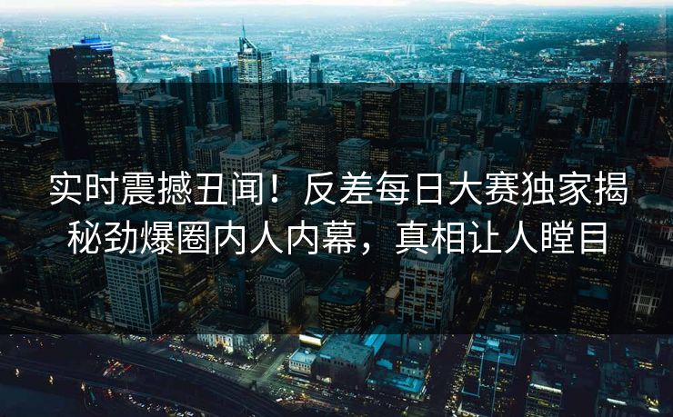 实时震撼丑闻！反差每日大赛独家揭秘劲爆圈内人内幕，真相让人瞠目
