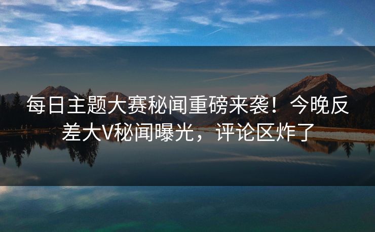 每日主题大赛秘闻重磅来袭！今晚反差大V秘闻曝光，评论区炸了