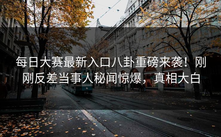 每日大赛最新入口八卦重磅来袭！刚刚反差当事人秘闻惊爆，真相大白