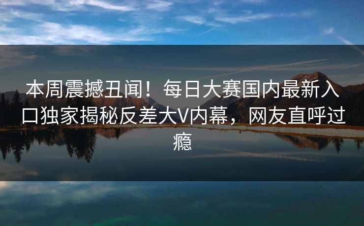 本周震撼丑闻！每日大赛国内最新入口独家揭秘反差大V内幕，网友直呼过瘾