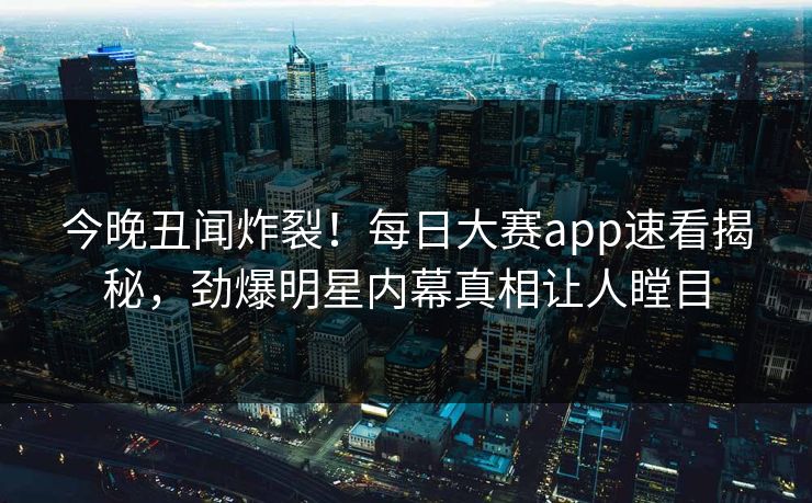 今晚丑闻炸裂！每日大赛app速看揭秘，劲爆明星内幕真相让人瞠目