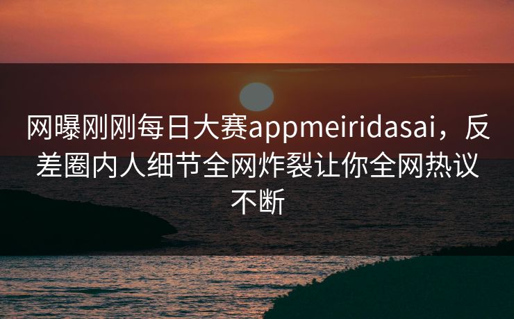 网曝刚刚每日大赛appmeiridasai，反差圈内人细节全网炸裂让你全网热议不断
