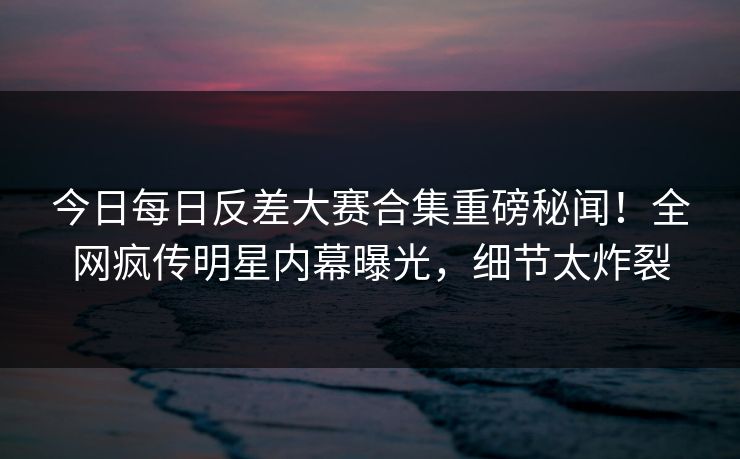 今日每日反差大赛合集重磅秘闻！全网疯传明星内幕曝光，细节太炸裂