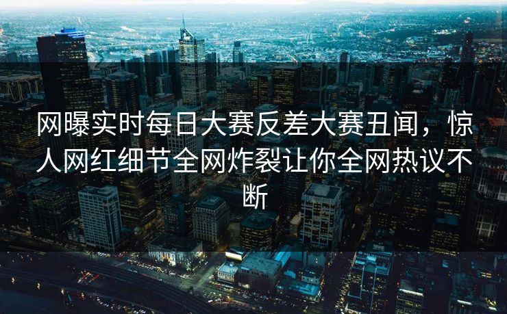 网曝实时每日大赛反差大赛丑闻，惊人网红细节全网炸裂让你全网热议不断