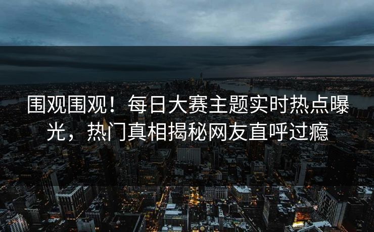 围观围观！每日大赛主题实时热点曝光，热门真相揭秘网友直呼过瘾