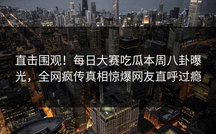 直击围观！每日大赛吃瓜本周八卦曝光，全网疯传真相惊爆网友直呼过瘾